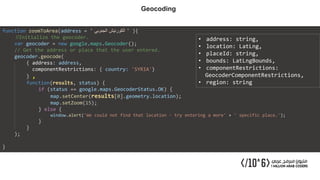 function zoomToArea(address = ' ‫الجنوبي‬ ‫الكورنيش‬ ' ){
//Initialize the geocoder.
var geocoder = new google.maps.Geocoder();
// Get the address or place that the user entered.
geocoder.geocode(
{ address: address,
componentRestrictions: { country: 'SYRIA'}
} ,
function(results, status) {
if (status == google.maps.GeocoderStatus.OK) {
map.setCenter(results[0].geometry.location);
map.setZoom(15);
} else {
window.alert('We could not find that location - try entering a more' + ' specific place.');
}
}
);
}
• address: string,
• location: LatLng,
• placeId: string,
• bounds: LatLngBounds,
• componentRestrictions:
GeocoderComponentRestrictions,
• region: string
Geocoding
 