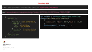 Elevation API
https://maps.googleapis.com/maps/api/elevation/outputFormat?parameters
https://maps.googleapis.com/maps/api/elevation/json?locations=39.7391536,-104.9847034&key=YOUR_API_KEY
{
"results" : [
{
"elevation" : 1608.637939453125,
"location" : {
"lat" : 39.73915360,
"lng" : -104.98470340
},
"resolution" : 4.771975994110107
}
],
"status" : "OK"
}
var elevator = new google.maps.ElevationService;
elevator.getElevationForLocations(
{
'locations': {"lat" : 33.96,"lng" : -117.39}
},
function(results, status) { ... }
)
 