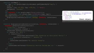 function initMap() {
var map = new google.maps.Map(document.getElementById('map'), {
zoom: 8,
center: {lat: 63.333, lng: -150.5}, // Denali.
mapTypeId: 'terrain'
});
var elevator = new google.maps.ElevationService;
var infowindow = new google.maps.InfoWindow({map: map});
map.addListener('click', function(event) {
displayLocationElevation(event.latLng, elevator, infowindow);
});
}
function displayLocationElevation(location, elevator, infowindow) {
elevator.getElevationForLocations({
'locations': [location]
}, function(results, status) {
infowindow.setPosition(location);
if (status === 'OK') {
if (results[0]) {
infowindow.setContent('The elevation at this point <br>is ' +
results[0].elevation + ' meters.');
} else {
infowindow.setContent('No results found');
}
} else {
infowindow.setContent('Elevation service failed due to: ' + status);
}
});
}
Event object
 