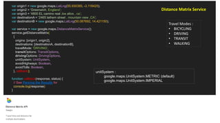 var origin1 = new google.maps.LatLng(55.930385, -3.118425);
var origin2 = 'Greenwich, England’;
var origin3 = ‘4800 EL camino real ,los altos , ca’;
var destinationA = ‘2465 lathem street , mountain view ,CA';
var destinationB = new google.maps.LatLng(50.087692, 14.421150);
var service = new google.maps.DistanceMatrixService();
service.getDistanceMatrix(
{
origins: [origin1, origin2],
destinations: [destinationA, destinationB],
travelMode: 'DRIVING',
transitOptions: TransitOptions,
drivingOptions: DrivingOptions,
unitSystem: UnitSystem,
avoidHighways: Boolean,
avoidTolls: Boolean,
}, callback);
function callback(response, status) {
// See Parsing the Results for
console.log(response)
}
Travel Modes :
• BICYCLING
• DRIVING
• TRANSIT
• WALKING
Distance Matrix Service
unitSystem :
google.maps.UnitSystem.METRIC (default)
google.maps.UnitSystem.IMPERIAL
 