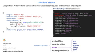 Google Maps API Directions Service which receives direction requests and returns an efficient path.
Directions Service
{
origin: LatLng | String | google.maps.Place,
destination: LatLng | String | google.maps.Place,
travelMode: TravelMode,
transitOptions: TransitOptions,
drivingOptions: DrivingOptions,
unitSystem: UnitSystem,
waypoints[]: DirectionsWaypoint,
optimizeWaypoints: Boolean,
provideRouteAlternatives: Boolean,
avoidFerries: Boolean,
avoidHighways: Boolean,
avoidTolls: Boolean,
region: String
}
DirectionsRequest interface contains
{
origin: 'Hoboken NJ',
destination: 'Carroll Gardens, Brooklyn',
travelMode: 'TRANSIT',
transitOptions: {
departureTime: new Date(1337675679473),
modes: ['BUS'],
routingPreference: 'FEWER_TRANSFERS'
},
unitSystem: google.maps.UnitSystem.IMPERIAL
}
transitOptions
arrivalTime
departureTime
modes
routingPreference
BUS
RAIL
SUBWAY
TRAIN
TRAM
google.maps.DirectionsService
 