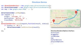 Directions Service
var directionsService = new google.maps.DirectionsService();
var directionsrender = new google.maps.DirectionsRenderer();
var map = new google.maps.Map( ... );
directionsrender.setMap(map);
var request = {
origin: 'chicago, il' ,
destination: 'gallup, nm' ,
travelMode: 'BICYCLING'
};
directionsService.route(request,function(result, status){
if (status == 'OK') {
directionsrender.setDirections(result);
}
}); DirectionsRendererOptions interface :
directions
draggable
infoWindow
map
markerOptions
polylineOptions
...
 