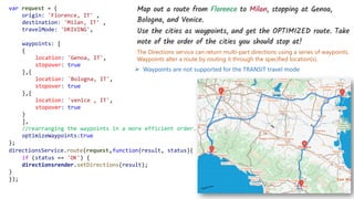 The Directions service can return multi-part directions using a series of waypoints.
Waypoints alter a route by routing it through the specified location(s).
var request = {
origin: 'Florence, IT' ,
destination: 'Milan, IT' ,
travelMode: 'DRIVING',
waypoints: [
{
location: 'Genoa, IT',
stopover: true
},{
location: 'Bologna, IT',
stopover: true
},{
location: 'venice , IT',
stopover: true
}
],
//rearranging the waypoints in a more efficient order.
optimizeWaypoints:true
};
directionsService.route(request,function(result, status){
if (status == 'OK') {
directionsrender.setDirections(result);
}
});
➢ Waypoints are not supported for the TRANSIT travel mode
 