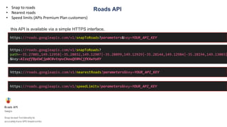 Roads API• Snap to roads
• Nearest roads
• Speed limits (APIs Premium Plan customers)
this API is available via a simple HTTPS interface,
https://roads.googleapis.com/v1/snapToRoads?parameters&key=YOUR_API_KEY
https://roads.googleapis.com/v1/snapToRoads?
path=-35.27801,149.12958|-35.28032,149.12907|-35.28099,149.12929|-35.28144,149.12984|-35.28194,149.13003|
&key=AIzaffBpEWCjp0C0vtnpvCkouQE0hCjfKXwYoXY
https://roads.googleapis.com/v1/nearestRoads?parameters&key=YOUR_API_KEY
https://roads.googleapis.com/v1/speedLimits?parameters&key=YOUR_API_KEY
 