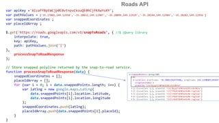 Roads API
var apiKey ='AIzaffBpEWCjp0C0vtnpvCkouQE0hCjfKXwYoXY';
var pathValues = ['35.27801,149.12958','-35.28032,149.12907','-35.28099,149.12929','-35.28144,149.12984','-35.28282,149.12956']
var snappedCoordinates ;
var placeIdArray ;
$.get('https://roads.googleapis.com/v1/snapToRoads’, { //$ jQuery library
interpolate: true,
key: apiKey,
path: pathValues.join('|')
},
processSnapToRoadResponse
);
// Store snapped polyline returned by the snap-to-road service.
function processSnapToRoadResponse(data) {
snappedCoordinates = [];
placeIdArray = [];
for (var i = 0; i < data.snappedPoints.length; i++) {
var latlng = new google.maps.LatLng(
data.snappedPoints[i].location.latitude,
data.snappedPoints[i].location.longitude
);
snappedCoordinates.push(latlng);
placeIdArray.push(data.snappedPoints[i].placeId);
}
}
 