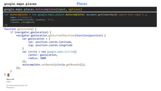 Placesgoogle.maps.places
google.maps.places.Autocomplete(input, options)
function geolocate() {
if (navigator.geolocation) {
navigator.geolocation.getCurrentPosition(function(position) {
var geolocation = {
lat: position.coords.latitude,
lng: position.coords.longitude
}
var circle = new google.maps.Circle({
center: geolocation,
radius: 3000
});
autocomplete.setBounds(circle.getBounds());
});
}
}
var autocomplete = new google.maps.places.Autocomplete( document.getElementById('search-text-input') ,{
types: ['(cities)'],
componentRestrictions: {country: 'fr’} ,
//bounds: LatLngBounds
});
 