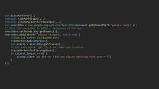 var placeMarkers=[] ;
function hideMarkers(m){...}
function createMarkersForPlaces(p){...}
var searchBox = new google.maps.places.SearchBox(document.getElementById('places-search'));
// Bias the searchbox to within the bounds of the map.
searchBox.setBounds(map.getBounds());
searchBox.addListener('places_changed', function() {
//hide all marker in placeMarkers
hideMarkers(placeMarkers);
var places = searchBox.getPlaces();
// For each place, get the icon, name and location.
createMarkersForPlaces(places);
if (places.length == 0) {
window.alert('We did not find any places matching that search!');
}
});
 