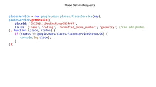 Place Details Requests
placesService = new google.maps.places.PlacesService(map);
placesService.getDetails({
placeId: 'ChIJN1t_tDeuEmsRUsoyG83frY4',
fields: ['name', 'rating', 'formatted_phone_number', 'geometry'] //can add photos
}, function (place, status) {
if (status == google.maps.places.PlacesServiceStatus.OK) {
console.log(place);
}
});
 