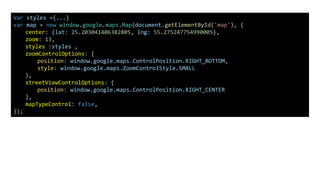 Var styles ={...}
var map = new window.google.maps.Map(document.getElementById('map'), {
center: {lat: 25.203041406382805, lng: 55.275247754990005},
zoom: 13,
styles :styles ,
zoomControlOptions: {
position: window.google.maps.ControlPosition.RIGHT_BOTTOM,
style: window.google.maps.ZoomControlStyle.SMALL
},
streetViewControlOptions: {
position: window.google.maps.ControlPosition.RIGHT_CENTER
},
mapTypeControl: false,
});
 