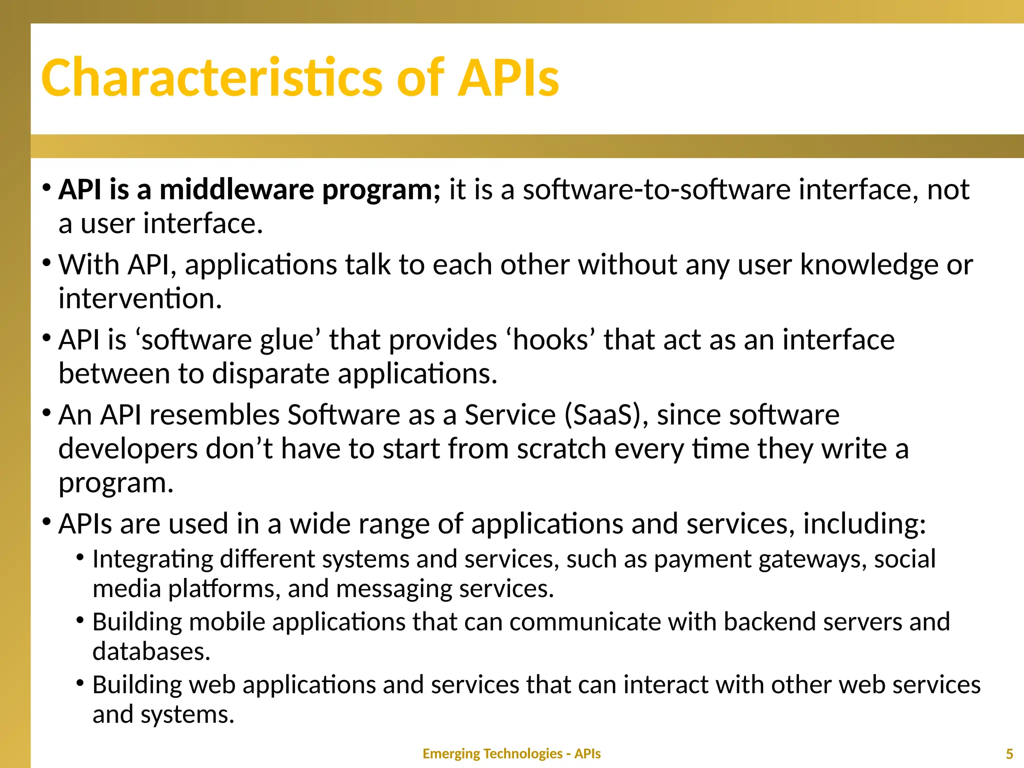 Characteristics of APIs
• API is a middleware program; it is a software-to-software interface, not
a user interface.
• With API, applications talk to each other without any user knowledge or
intervention.
• API is ‘software glue’ that provides ‘hooks’ that act as an interface
between to disparate applications.
• An API resembles Software as a Service (SaaS), since software
developers don’t have to start from scratch every time they write a
program.
• APIs are used in a wide range of applications and services, including:
• Integrating different systems and services, such as payment gateways, social
media platforms, and messaging services.
• Building mobile applications that can communicate with backend servers and
databases.
• Building web applications and services that can interact with other web services
and systems.
Emerging Technologies - APIs 5
 