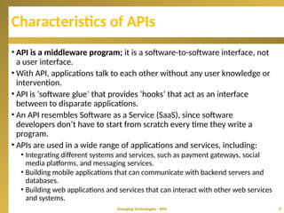 Characteristics of APIs
• API is a middleware program; it is a software-to-software interface, not
a user interface.
• With API, applications talk to each other without any user knowledge or
intervention.
• API is ‘software glue’ that provides ‘hooks’ that act as an interface
between to disparate applications.
• An API resembles Software as a Service (SaaS), since software
developers don’t have to start from scratch every time they write a
program.
• APIs are used in a wide range of applications and services, including:
• Integrating different systems and services, such as payment gateways, social
media platforms, and messaging services.
• Building mobile applications that can communicate with backend servers and
databases.
• Building web applications and services that can interact with other web services
and systems.
Emerging Technologies - APIs 5
 