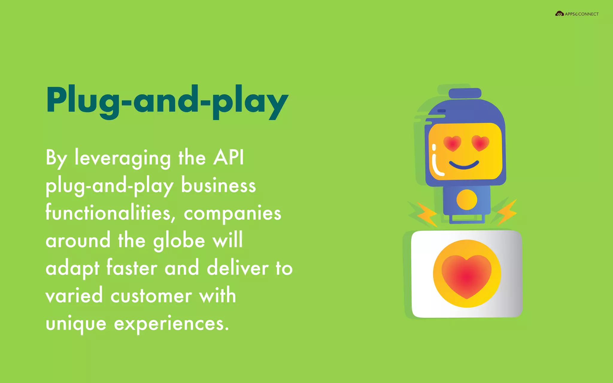 By leveraging the API
plug-and-play business
functionalities, companies
around the globe will
adapt faster and deliver to
varied customer with
unique experiences.
Plug-and-play