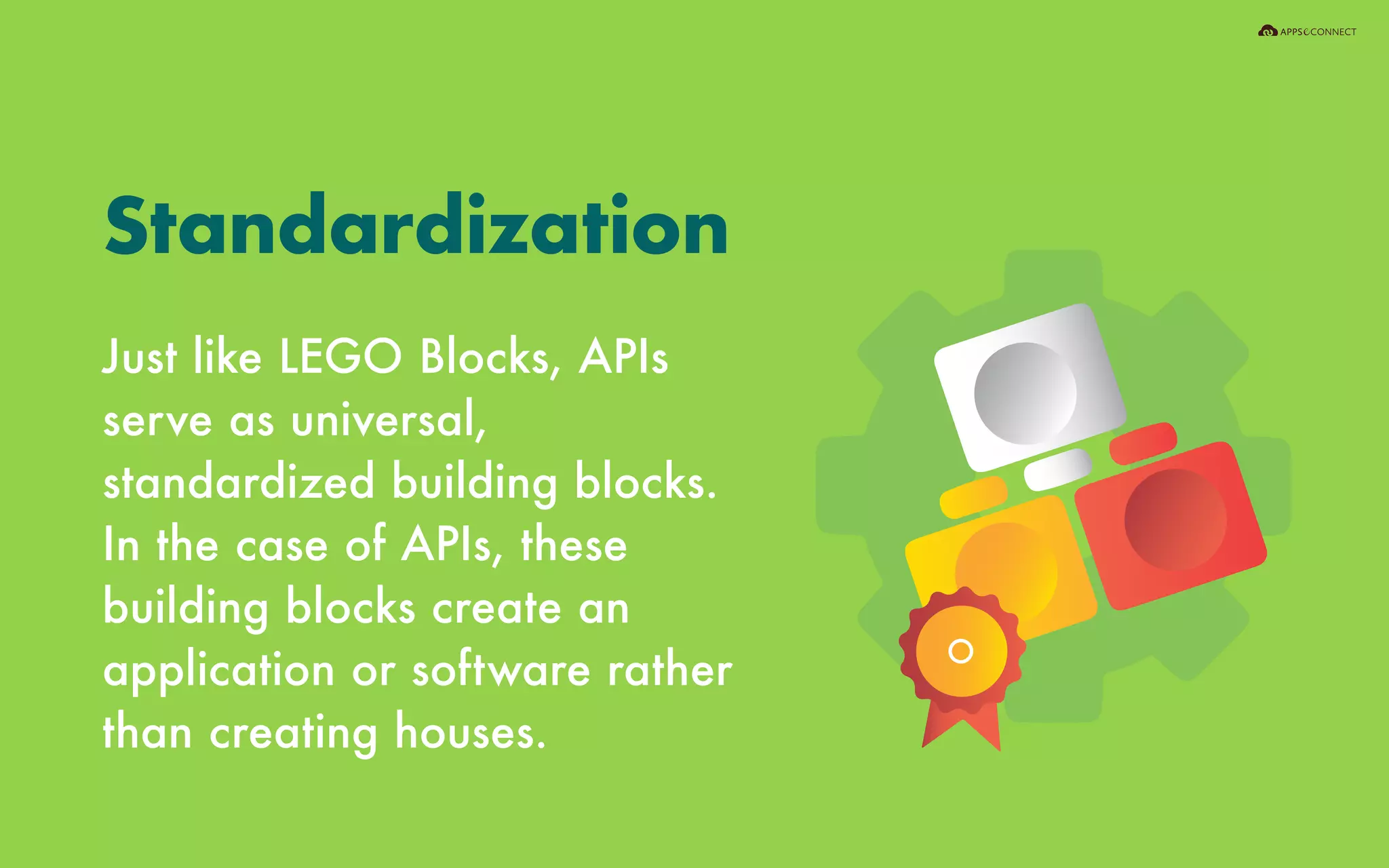 Just like LEGO Blocks, APIs
serve as universal,
standardized building blocks.
In the case of APIs, these
building blocks create an
application or software rather
than creating houses.
Standardization