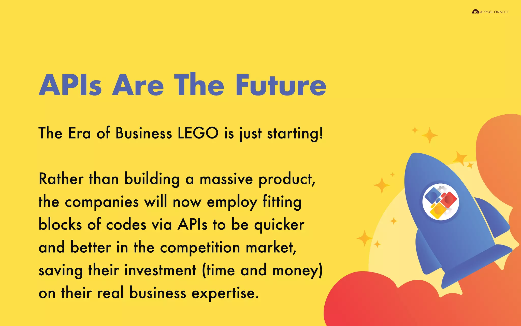 The Era of Business LEGO is just starting!
Rather than building a massive product,
the companies will now employ fitting
blocks of codes via APIs to be quicker
and better in the competition market,
saving their investment (time and money)
on their real business expertise.
APIs Are The Future