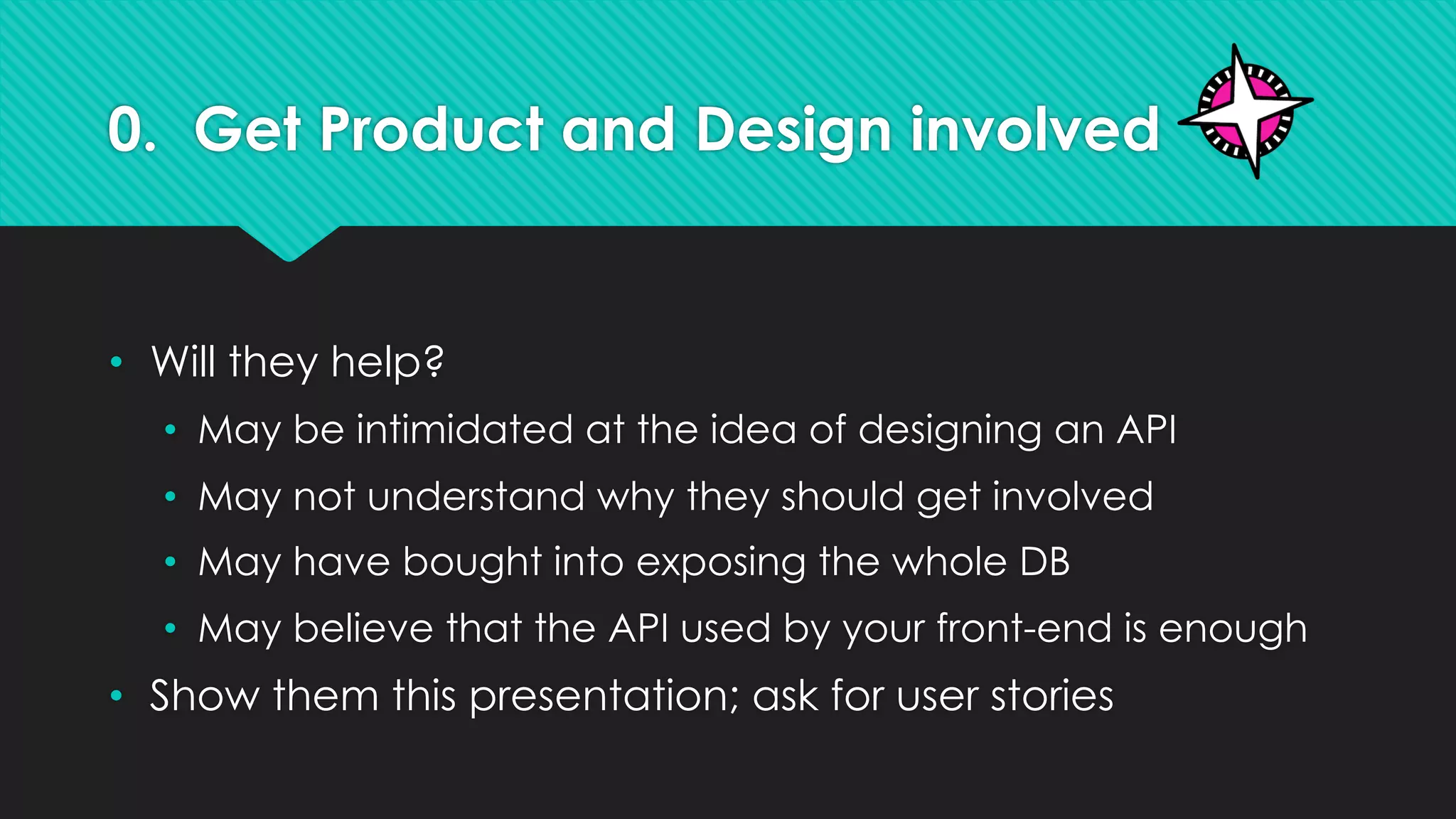 0. Get Product and Design involved
• Will they help?
• May be intimidated at the idea of designing an API
• May not understand why they should get involved
• May have bought into exposing the whole DB
• May believe that the API used by your front-end is enough
• Show them this presentation; ask for user stories
 