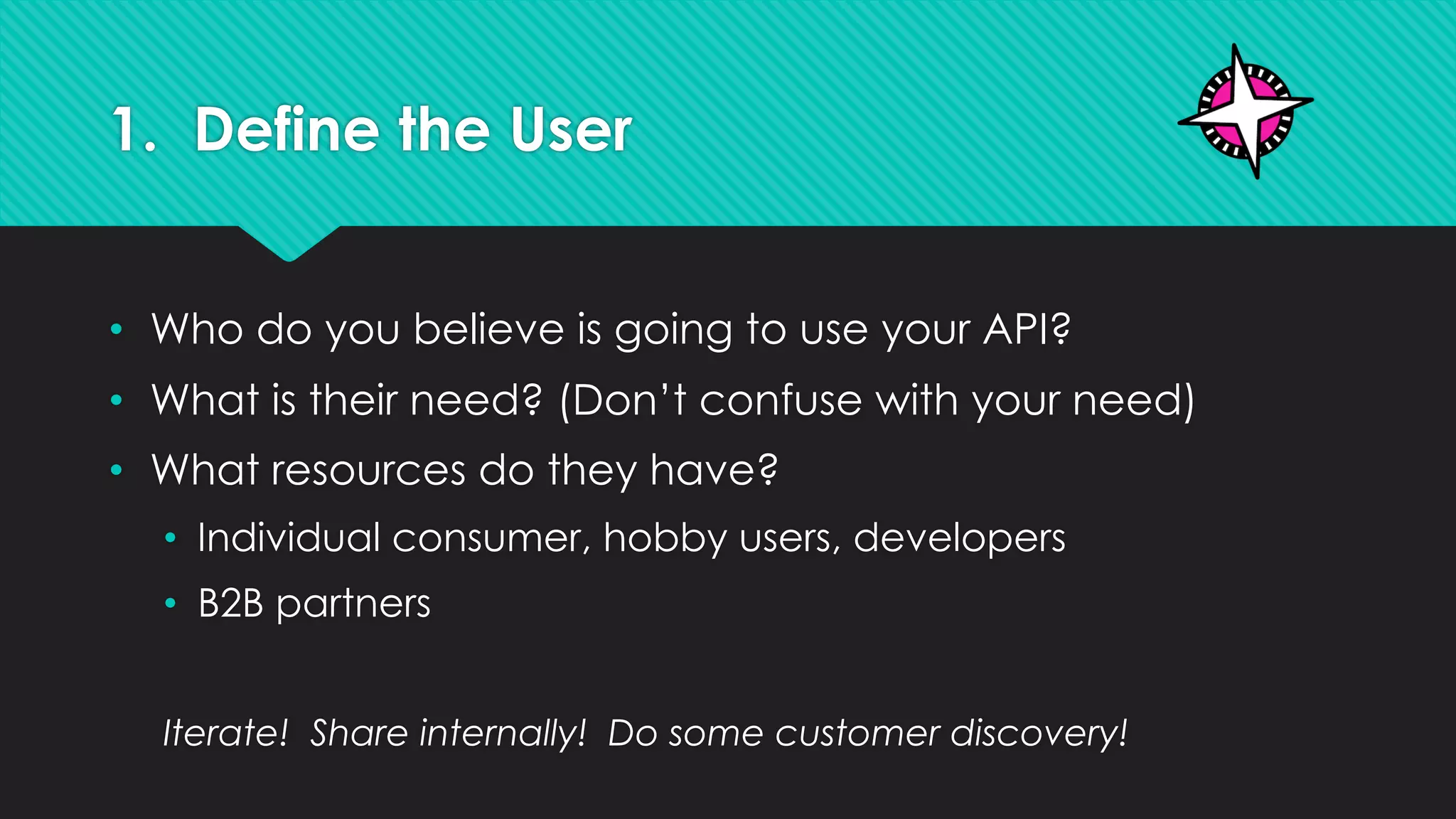1. Define the User
• Who do you believe is going to use your API?
• What is their need? (Don’t confuse with your need)
• What resources do they have?
• Individual consumer, hobby users, developers
• B2B partners
Iterate! Share internally! Do some customer discovery!
 