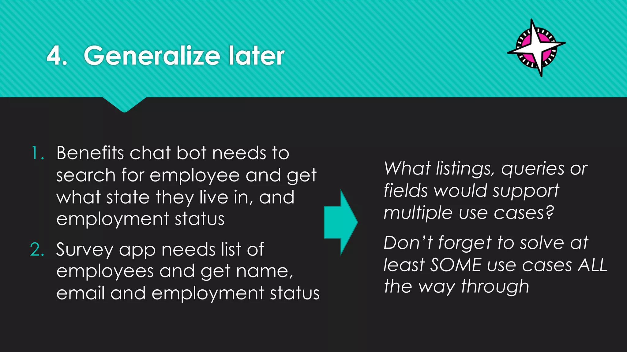 4. Generalize later
1. Benefits chat bot needs to
search for employee and get
what state they live in, and
employment status
2. Survey app needs list of
employees and get name,
email and employment status
What listings, queries or
fields would support
multiple use cases?
Don’t forget to solve at
least SOME use cases ALL
the way through
 