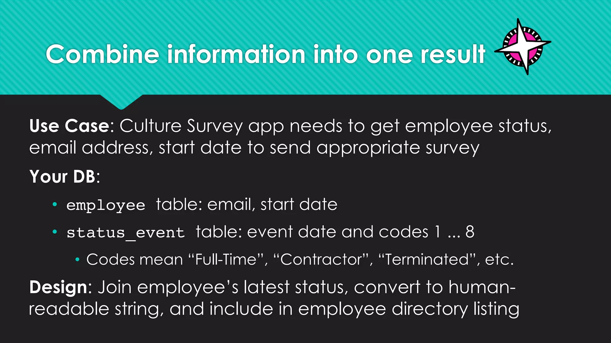 Combine information into one result
Use Case: Culture Survey app needs to get employee status,
email address, start date to send appropriate survey
Your DB:
• employee table: email, start date
• status_event table: event date and codes 1 ... 8
• Codes mean “Full-Time”, “Contractor”, “Terminated”, etc.
Design: Join employee’s latest status, convert to human-
readable string, and include in employee directory listing
 