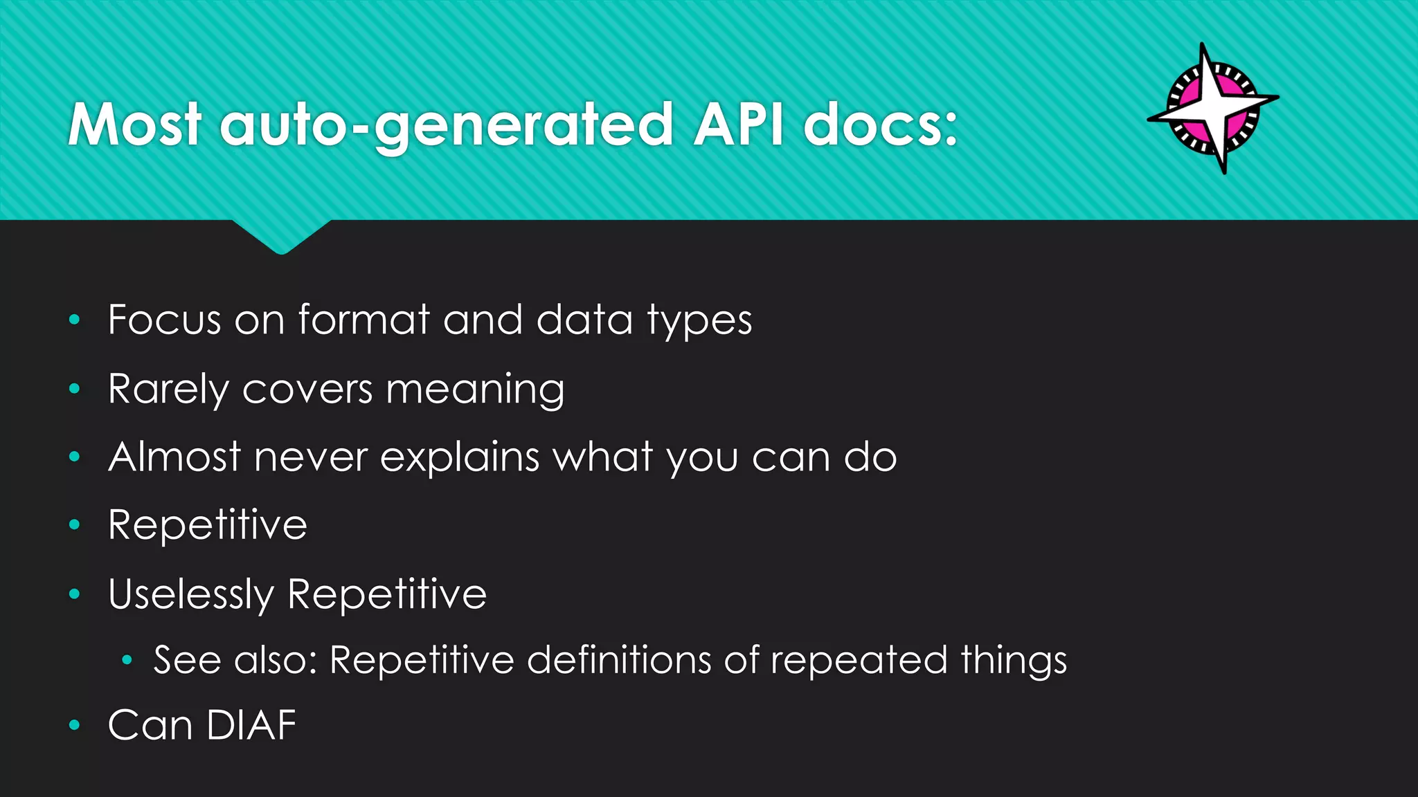 Most auto-generated API docs:
• Focus on format and data types
• Rarely covers meaning
• Almost never explains what you can do
• Repetitive
• Uselessly Repetitive
• See also: Repetitive definitions of repeated things
• Can DIAF
 
