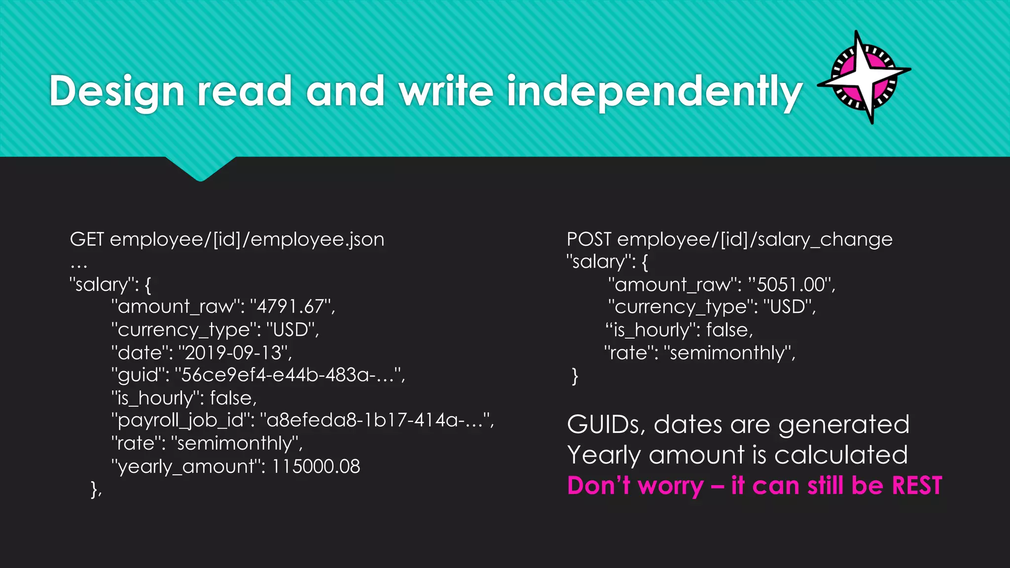 Design read and write independently
GET employee/[id]/employee.json
…
"salary": {
"amount_raw": "4791.67",
"currency_type": "USD",
"date": "2019-09-13",
"guid": "56ce9ef4-e44b-483a-…",
"is_hourly": false,
"payroll_job_id": "a8efeda8-1b17-414a-…",
"rate": "semimonthly",
"yearly_amount": 115000.08
},
POST employee/[id]/salary_change
"salary": {
"amount_raw": ”5051.00",
"currency_type": "USD",
“is_hourly": false,
"rate": "semimonthly",
}
GUIDs, dates are generated
Yearly amount is calculated
Don’t worry – it can still be REST
 