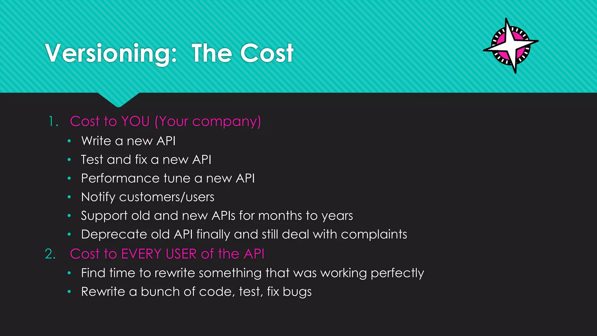 Versioning: The Cost
1. Cost to YOU (Your company)
• Write a new API
• Test and fix a new API
• Performance tune a new API
• Notify customers/users
• Support old and new APIs for months to years
• Deprecate old API finally and still deal with complaints
2. Cost to EVERY USER of the API
• Find time to rewrite something that was working perfectly
• Rewrite a bunch of code, test, fix bugs
 