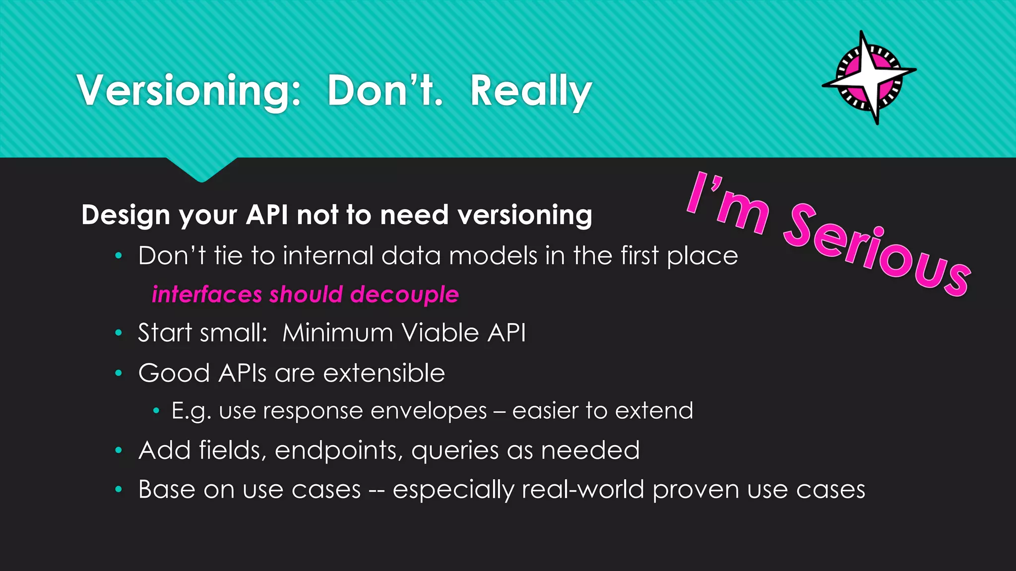 Versioning: Don’t. Really
Design your API not to need versioning
• Don’t tie to internal data models in the first place
interfaces should decouple
• Start small: Minimum Viable API
• Good APIs are extensible
• E.g. use response envelopes – easier to extend
• Add fields, endpoints, queries as needed
• Base on use cases -- especially real-world proven use cases
 