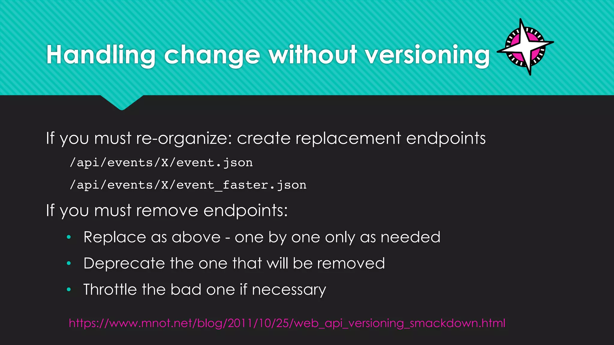 Handling change without versioning
If you must re-organize: create replacement endpoints
/api/events/X/event.json
/api/events/X/event_faster.json
If you must remove endpoints:
• Replace as above - one by one only as needed
• Deprecate the one that will be removed
• Throttle the bad one if necessary
https://www.mnot.net/blog/2011/10/25/web_api_versioning_smackdown.html
 