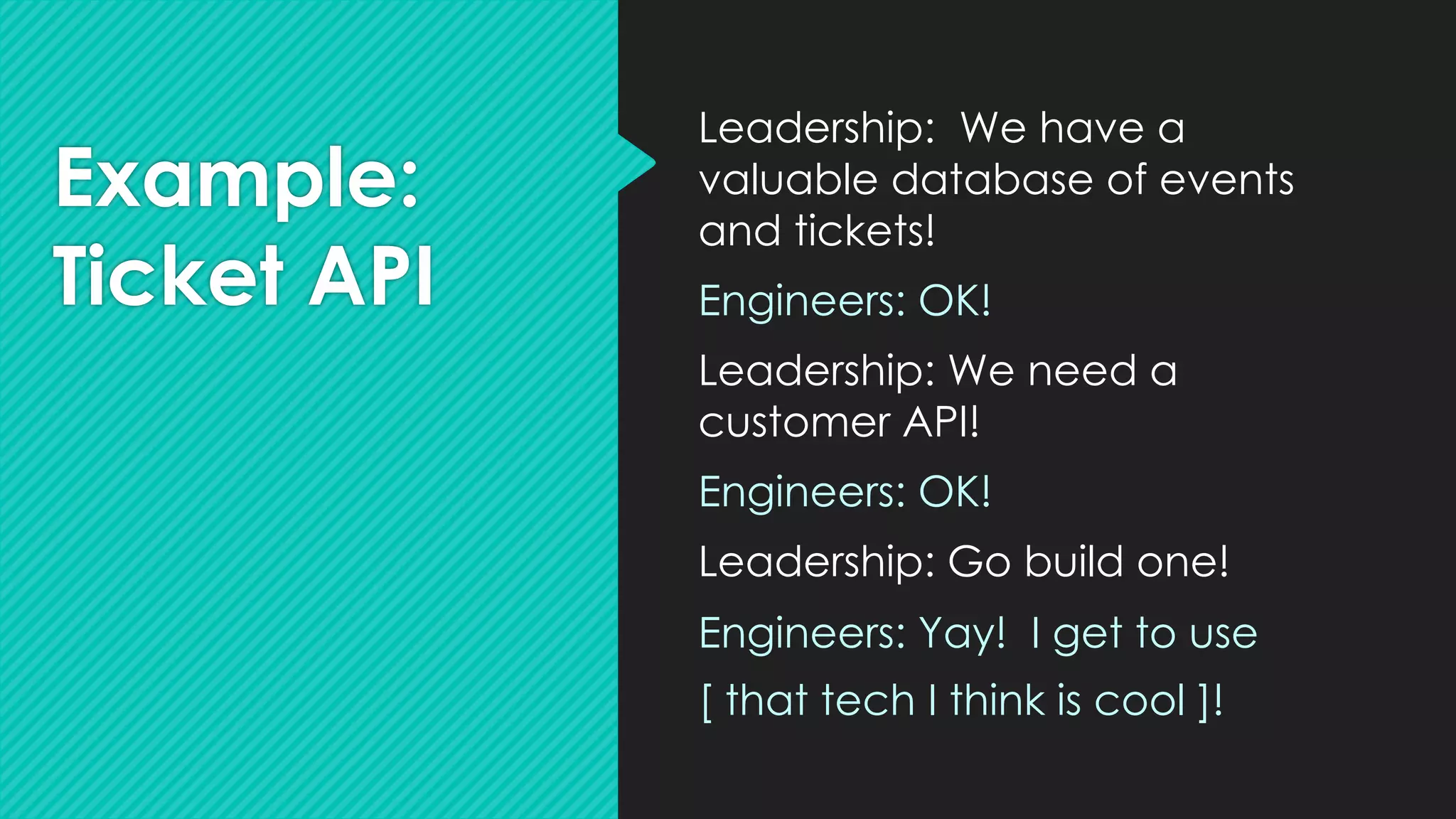 Example:
Ticket API
Leadership: We have a
valuable database of events
and tickets!
Engineers: OK!
Leadership: We need a
customer API!
Engineers: OK!
Leadership: Go build one!
Engineers: Yay! I get to use
[ that tech I think is cool ]!
 