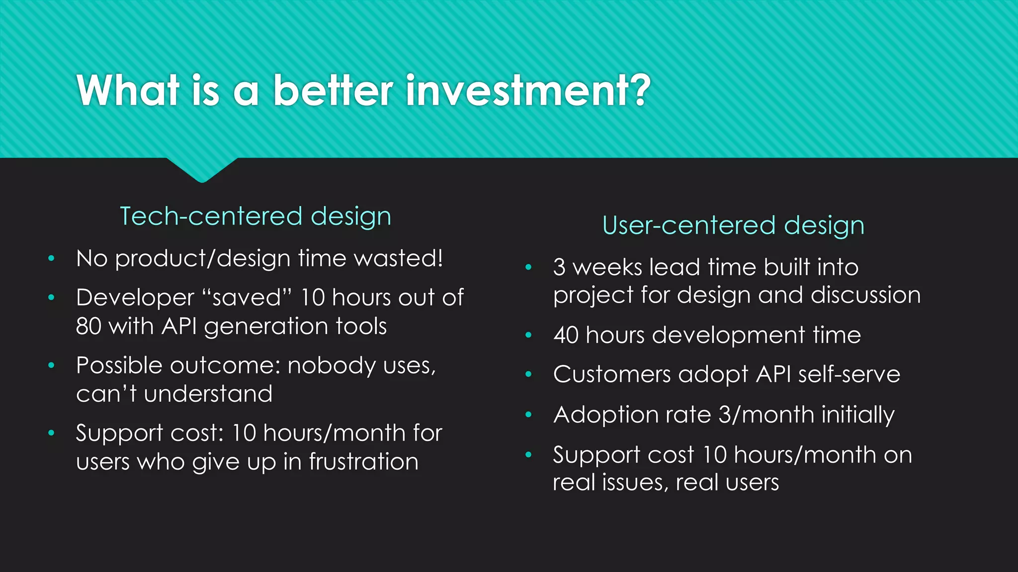What is a better investment?
Tech-centered design
• No product/design time wasted!
• Developer “saved” 10 hours out of
80 with API generation tools
• Possible outcome: nobody uses,
can’t understand
• Support cost: 10 hours/month for
users who give up in frustration
User-centered design
• 3 weeks lead time built into
project for design and discussion
• 40 hours development time
• Customers adopt API self-serve
• Adoption rate 3/month initially
• Support cost 10 hours/month on
real issues, real users
 