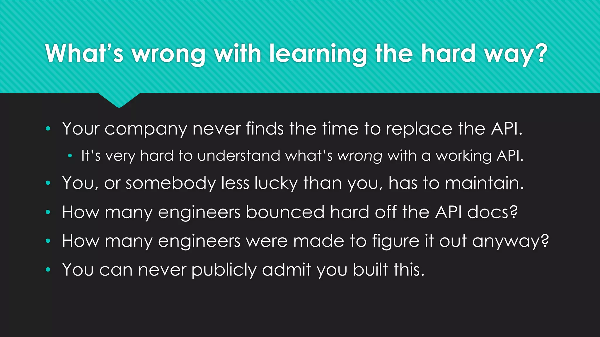 What’s wrong with learning the hard way?
• Your company never finds the time to replace the API.
• It’s very hard to understand what’s wrong with a working API.
• You, or somebody less lucky than you, has to maintain.
• How many engineers bounced hard off the API docs?
• How many engineers were made to figure it out anyway?
• You can never publicly admit you built this.
 