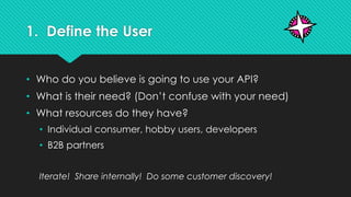 1. Define the User
• Who do you believe is going to use your API?
• What is their need? (Don’t confuse with your need)
• What resources do they have?
• Individual consumer, hobby users, developers
• B2B partners
Iterate! Share internally! Do some customer discovery!
 