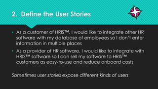 2. Define the User Stories
• As a customer of HRIS™, I would like to integrate other HR
software with my database of employees so I don’t enter
information in multiple places
• As a provider of HR software, I would like to integrate with
HRIS™ software so I can sell my software to HRIS™
customers as easy-to-use and reduce onboard costs
Sometimes user stories expose different kinds of users
 