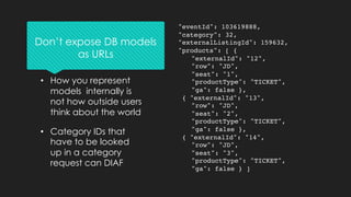"eventId": 103619888,
"category": 32,
"externalListingId": 159632,
"products": [ {
"externalId": "12",
"row": "JD",
"seat": "1",
"productType": "TICKET",
"ga": false },
{ "externalId": "13",
"row": "JD",
"seat": "2",
"productType": "TICKET",
"ga": false },
{ "externalId": "14",
"row": "JD",
"seat": "3",
"productType": "TICKET",
"ga": false } ]
• How you represent
models internally is
not how outside users
think about the world
• Category IDs that
have to be looked
up in a category
request can DIAF
Don’t expose DB models
as URLs
 