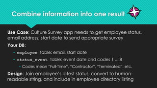 Combine information into one result
Use Case: Culture Survey app needs to get employee status,
email address, start date to send appropriate survey
Your DB:
• employee table: email, start date
• status_event table: event date and codes 1 ... 8
• Codes mean “Full-Time”, “Contractor”, “Terminated”, etc.
Design: Join employee’s latest status, convert to human-
readable string, and include in employee directory listing
 