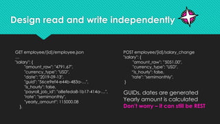 Design read and write independently
GET employee/[id]/employee.json
…
"salary": {
"amount_raw": "4791.67",
"currency_type": "USD",
"date": "2019-09-13",
"guid": "56ce9ef4-e44b-483a-…",
"is_hourly": false,
"payroll_job_id": "a8efeda8-1b17-414a-…",
"rate": "semimonthly",
"yearly_amount": 115000.08
},
POST employee/[id]/salary_change
"salary": {
"amount_raw": ”5051.00",
"currency_type": "USD",
“is_hourly": false,
"rate": "semimonthly",
}
GUIDs, dates are generated
Yearly amount is calculated
Don’t worry – it can still be REST
 