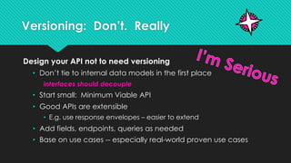 Versioning: Don’t. Really
Design your API not to need versioning
• Don’t tie to internal data models in the first place
interfaces should decouple
• Start small: Minimum Viable API
• Good APIs are extensible
• E.g. use response envelopes – easier to extend
• Add fields, endpoints, queries as needed
• Base on use cases -- especially real-world proven use cases
 