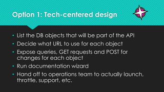 Option 1: Tech-centered design
• List the DB objects that will be part of the API
• Decide what URL to use for each object
• Expose queries, GET requests and POST for
changes for each object
• Run documentation wizard
• Hand off to operations team to actually launch,
throttle, support, etc.
 