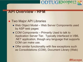 #Kscope
API Overview - HFM
 Two Major API Libraries
● Web Object Model – Web Server Components used
by ASP web pages
● COM Components – Primarily Used to talk to
Application Server Tier. Typically interfaced in VB6,
.NET application, though any language that supports
COM can make use.
● Offer similar functionality with few exceptions such
as Consolidations (COM), Document Library (Web)
 