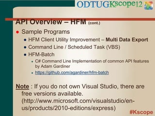 #Kscope
API Overview – HFM (cont.)
 Sample Programs
● HFM Client Utility Improvement – Multi Data Export
● Command Line / Scheduled Task (VBS)
● HFM-Batch
● C# Command Line Implementation of common API features
by Adam Gardiner
● https://github.com/agardiner/hfm-batch
Note : If you do not own Visual Studio, there are
free versions available.
(http://www.microsoft.com/visualstudio/en-
us/products/2010-editions/express)
 
