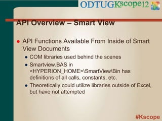 #Kscope
API Overview – Smart View
 API Functions Available From Inside of Smart
View Documents
● COM libraries used behind the scenes
● Smartview.BAS in
<HYPERION_HOME>SmartViewBin has
definitions of all calls, constants, etc.
● Theoretically could utilize libraries outside of Excel,
but have not attempted
 