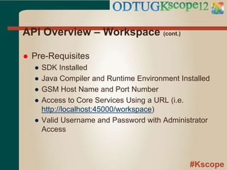 #Kscope
API Overview – Workspace (cont.)
 Pre-Requisites
● SDK Installed
● Java Compiler and Runtime Environment Installed
● GSM Host Name and Port Number
● Access to Core Services Using a URL (i.e.
http://localhost:45000/workspace)
● Valid Username and Password with Administrator
Access
 