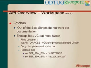 #Kscope
API Overview – Workspace (cont.)
 Gotchas….
● ‘Out of the Box’ Scripts do not work per
documentation!
● Execapi.bat / JC.bat need tweak
● Files Location :
%EPM_ORACLE_HOME%productsbiplusSDKbin
● Copy .template versions to .bat
● Replace line
● set SET_SDK_ENV = “%INSTANCE…
● set SET_SDK_ENV = “set_sdk_env.bat”
 