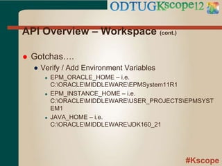 #Kscope
API Overview – Workspace (cont.)
 Gotchas….
● Verify / Add Environment Variables
● EPM_ORACLE_HOME – i.e.
C:ORACLEMIDDLEWAREEPMSystem11R1
● EPM_INSTANCE_HOME – i.e.
C:ORACLEMIDDLEWAREUSER_PROJECTSEPMSYST
EM1
● JAVA_HOME – i.e.
C:ORACLEMIDDLEWAREJDK160_21
 