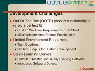 #Kscope
Development Challenges
 Out Of The Box (OOTB) product functionality is
rarely a perfect fit
● Custom Workflow Requirements from Client
● Missing/Incomplete Product Functionality
 Limited Development Resources
● Tight Deadlines
● Limited Budgets for Custom Development
 Steep Learning Curves
● Difficult to Master Continually Evolving Software
● Introduces Software Defects
 