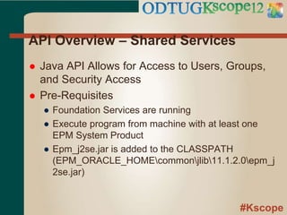 #Kscope
API Overview – Shared Services
 Java API Allows for Access to Users, Groups,
and Security Access
 Pre-Requisites
● Foundation Services are running
● Execute program from machine with at least one
EPM System Product
● Epm_j2se.jar is added to the CLASSPATH
(EPM_ORACLE_HOMEcommonjlib11.1.2.0epm_j
2se.jar)
 
