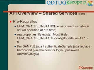 #Kscope
API Overview – Shared Services (cont)
 Pre-Requisites
● EPM_ORACLE_INSTANCE environment variable is
set (or specified at run-time)
● reg.properties file exists. Most likely :
EPM_ORACLE_INSTACEconfigfoundation11.1.2.
0
● For SAMPLE.java / authenticateSample.java replace
hardcoded placeholders for login / password.
(admin/G00gl3)
 