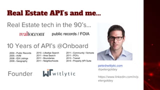 Real Estate API’s and me...
Real Estate tech in the 90’s...
pete@witlytic.com
@petergoldey
https://www.linkedin.com/in/p
etergoldey
public records / FOIA
10 Years of API’s @Onboard
2004 - Public Records
2005 - AVM
2008 - IDX Listings
2009 - Geography
2010 - Lifestlye Search
2011 - Area Search
2011 - Boundaries
2011 - Neighborhoods
2011 - Community / Schools
2011 - POI’s
2013 - Transit
2014 - Property API Suite
Founder
 