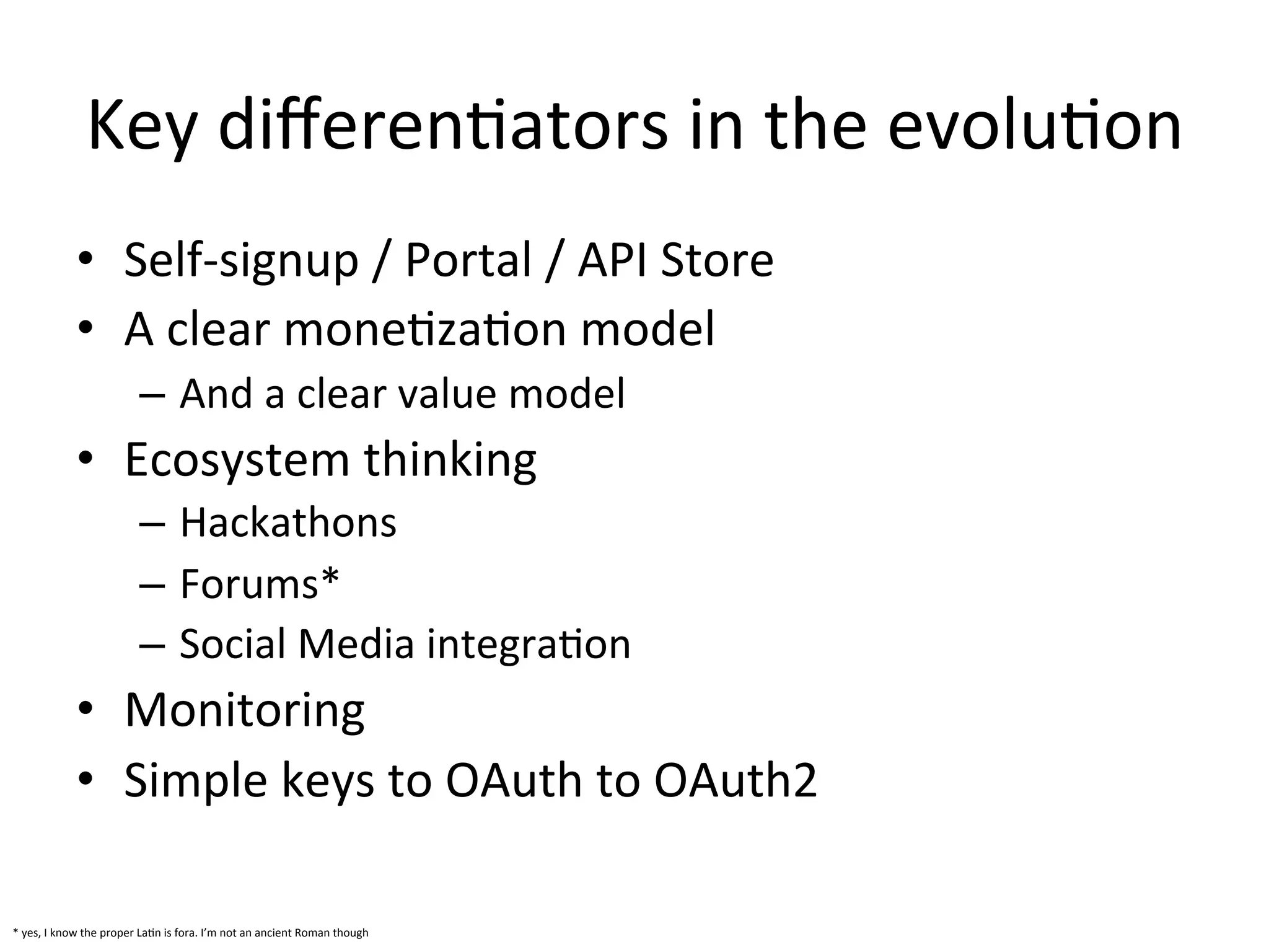 Key	
  diﬀerenLators	
  in	
  the	
  evoluLon	
  
•  Self-­‐signup	
  /	
  Portal	
  /	
  API	
  Store	
  
•  A	
  clear	
  moneLzaLon	
  model	
  
–  And	
  a	
  clear	
  value	
  model	
  

•  Ecosystem	
  thinking	
  
–  Hackathons	
  
–  Forums*	
  
–  Social	
  Media	
  integraLon	
  

•  Monitoring	
  
•  Simple	
  keys	
  to	
  OAuth	
  to	
  OAuth2	
  	
  
*	
  yes,	
  I	
  know	
  the	
  proper	
  LaLn	
  is	
  fora.	
  I’m	
  not	
  an	
  ancient	
  Roman	
  though	
  	
  

 