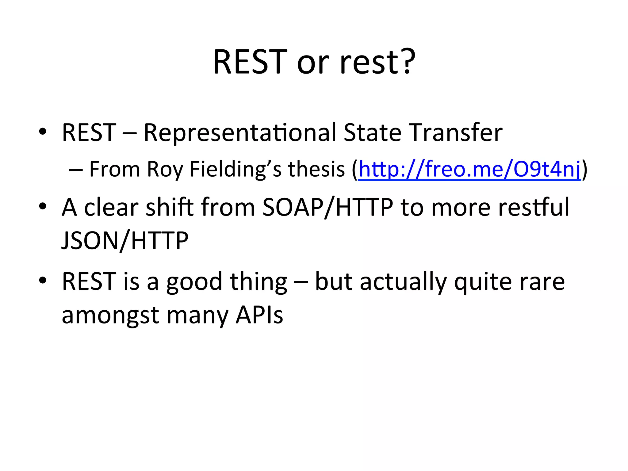 REST	
  or	
  rest?	
  
•  REST	
  –	
  RepresentaLonal	
  State	
  Transfer	
  
–  From	
  Roy	
  Fielding’s	
  thesis	
  (hbp://freo.me/O9t4nj)	
  	
  

•  A	
  clear	
  shie	
  from	
  SOAP/HTTP	
  to	
  more	
  resful	
  
JSON/HTTP	
  
•  REST	
  is	
  a	
  good	
  thing	
  –	
  but	
  actually	
  quite	
  rare	
  
amongst	
  many	
  APIs	
  

 