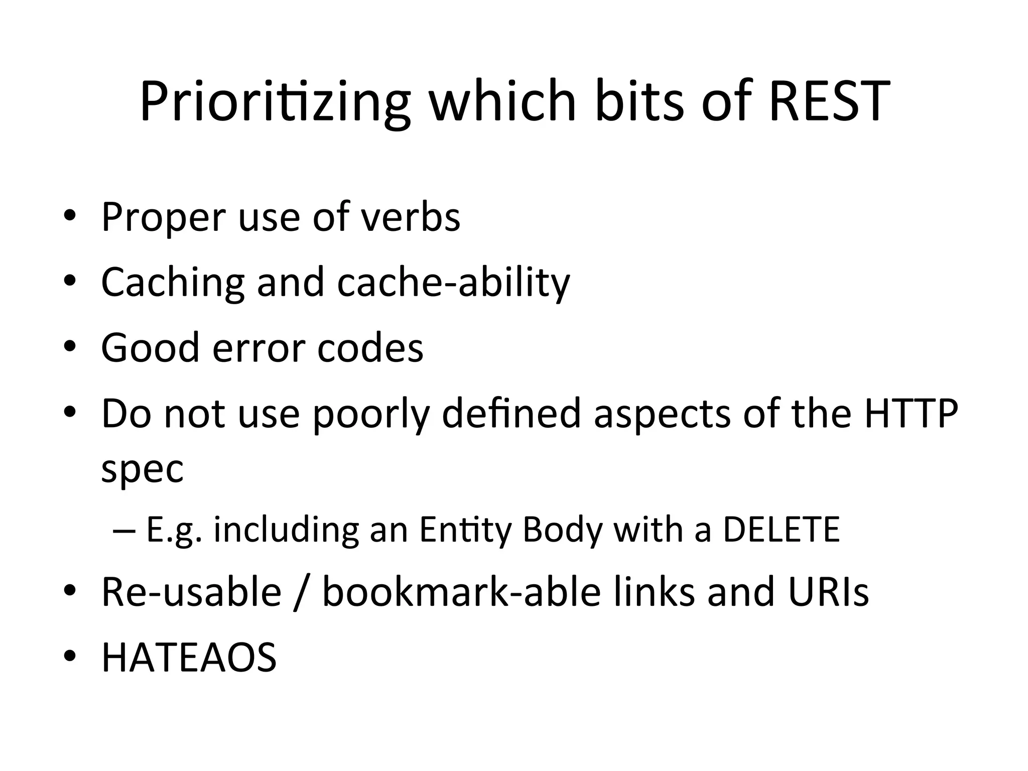 PrioriLzing	
  which	
  bits	
  of	
  REST	
  
• 
• 
• 
• 

Proper	
  use	
  of	
  verbs	
  
Caching	
  and	
  cache-­‐ability	
  
Good	
  error	
  codes	
  
Do	
  not	
  use	
  poorly	
  deﬁned	
  aspects	
  of	
  the	
  HTTP	
  
spec	
  
–  E.g.	
  including	
  an	
  EnLty	
  Body	
  with	
  a	
  DELETE	
  

•  Re-­‐usable	
  /	
  bookmark-­‐able	
  links	
  and	
  URIs	
  
•  HATEAOS	
  
	
  

 